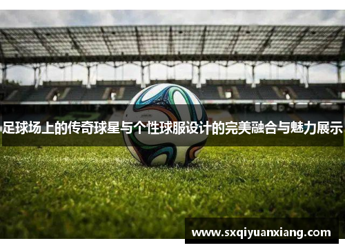 足球场上的传奇球星与个性球服设计的完美融合与魅力展示