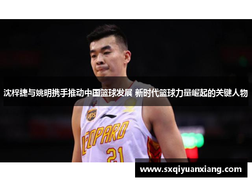 沈梓捷与姚明携手推动中国篮球发展 新时代篮球力量崛起的关键人物