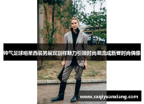 帅气足球明星西装男展现别样魅力引领时尚潮流成新晋时尚偶像